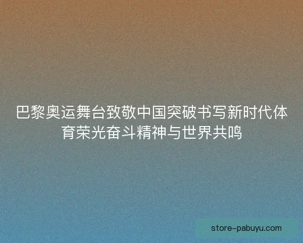 巴黎奥运舞台致敬中国突破书写新时代体育荣光奋斗精神与世界共鸣