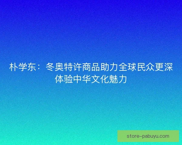 朴学东：冬奥特许商品助力全球民众更深体验中华文化魅力