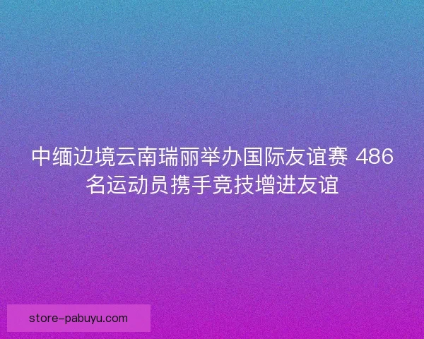 中缅边境云南瑞丽举办国际友谊赛 486名运动员携手竞技增进友谊
